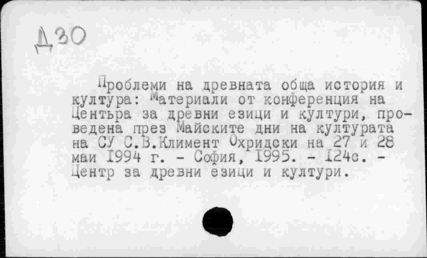 ﻿Д20
проблеми на древната обща история и култура: ^атериали от конференция на Дентьра за древни еэици и култури, проведена през Майските дни на културата на СУ 0.В.Климент Вхридски на В7 и В6 май 1994 г. - София, 1995. - Х24с. -Центр за древни езици и култури.